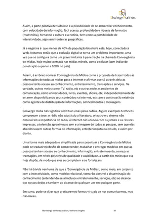 Assim, a parte positiva de tudo isso é a possibilidade de se armazenar conhecimento,
com velocidade de informação, fácil acesso, profundidade e riqueza de formatos
(multimídia), tornando a cultura e a notícia, bem como a possibilidade de
interatividade, algo sem fronteiras geográficas.

Já a negativa é que menos de 40% da população brasileira está, hoje, conectada à
Web. Notamos então que a exclusão digital se torna um problema importante, uma
vez que se configura como um grave limitante à penetração da chamada Convergência
de Mídias, hoje muito centrada nas mídias móveis, como o celular (com índice de
penetração superior a 100% no país).

Porém, é errôneo nomear Convergência de Mídias como a proposta de trazer todas as
informações de todas as mídias para a Internet e afirmar que só através dela as
pessoas terão acesso ao conhecimento, entretenimento, transações e serviços. Na
verdade, outros meios como TV, rádio, etc e outras redes e ambientes de
comunicação, como universidades, livros, eventos, shows, etc, independentemente de
estarem disponibilizando seus conteúdos na Internet, existem e continuarão existindo
como agentes de distribuição de informações, conhecimentos e mensagens.

Convergir mídia não significa substituir umas pelas outras. Alguns exemplos históricos
comprovam a tese: o rádio não substituiu a literatura, o teatro e o cinema não
diminuíram a importância do rádio, a Internet não acabou com os jornais e as revistas
impressas, a televisão aproximou o som e a imagem de todas as pessoas, sem que elas
abandonassem outras formas de informação, entretenimento ou estudo, e assim por
diante.

Uma forma mais adequada e simplificada para conceituar a Convergência de Mídias
pode se traduzir no desfio de compreender, trabalhar e entregar modelos em que as
pessoas tenham acesso ao conhecimento, informação, entretenimento, serviços e
transações, em níveis positivos de qualidade e usabilidade, a partir dos meios que ela
hoje dispõe, de modo que eles se completem e se forlaleçam.

Não há dúvida nenhuma de que a ‘Convergência de Mídias’, como meio, em conjunto
com a interatividade, como modelo relacional, tornarão possível a disseminação do
conhecimento (entendendo-se aí inclusos entretenimento, serviços, etc) ao alcance
dos nossos dedos e também ao alcance de qualquer um em qualquer parte.

Em suma, pode-se dizer que praticaremos formas virtuais de nos comunicarmos, mas
não irreais.



               Marketing| Melhores Análises, Melhores Insights        34
 
