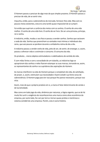 O Homem passou a precisar de algo mais do que simples prazeres. O Homem passou a
precisar de vida, de se sentir vivo.

Impunha, então, para a sobrevivência do mercado, fornecer-lhes vida. Mas com os
poucos meios existentes, esta era uma tarefa quase impossível de se cumprir.

Foi então que supriram a carência dos meios com os sonhos. O sonho de uma vida
melhor. O sonho de uma vida livre. O sonho de ser livre. De ser uma princesa, príncipe,
rei e rainha.

A indústria, então, mudou o seu foco e passou a vender sonhos. Sonhos que saciavam
a sede de vida. Sonhos que preenchiam as vontades mais íntimas e individuais dos
seres, que aos poucos se perdiam durante a enfadonha rotina do dia a dia.

A indústria passou a vender estilo de vida, jeito de ser, de sentir, de enxergar, e, assim,
passou a oferecer vida e a estimular o consumo. O consumo da vida.

Os produtos... meros objetos estimuladores e viabilizadores do sentido de vida.

E com mãos fortes e com a voracidade de um tubarão, as indústrias logo se
apropriaram dos sonhos e neles fizeram estampar as suas marcas, tornando-se, assim,
as representantes do sonho e as supridoras das aspirações do Homem.

As marcas interferem na vida do Homem porque o completam de vida, de satisfação,
de prazer, e, assim, estimulam sua necessidade e fazem eclodir sua fome voraz de
sobrevivência. O Homem paga para ter isso porque lhe parece necessário, porque isso
vicia.

Assim, mais do que o próprio produto em si, a marca é fator determinante de venda e
de lucratividade.

Mas como em todo jogo da vida, dinâmico por natureza, a lógica vigente, que se de há
muito fez surtir a exigência de reconhecermos uma marca como ativo econômico da
empresa, por outro lado, fez cair por terra e tornar quase prolixo e mentiroso o
sistema contábil de uma empresa. Porém, esta é outra história.




                Marketing| Melhores Análises, Melhores Insights           4
 