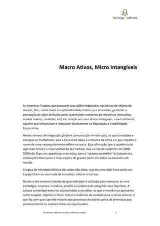 Macro Ativos, Micro Intangíveis




As empresas listadas, que possuem suas ações negociadas nas bolsas de valores do
mundo, têm, como dever e responsabilidade frente seus acionistas, gerenciar a
percepção de valor atribuída pelos stakeholders externos de relevância (mercados,
market makers, analistas, etc) em relação aos seus ativos intangíveis, essencialmente
aqueles que influenciam e impactam diretamente na Reputação e Credibilidade
Corporativa.

Nestes tempos de integração global e comunicação ininterrupta, as oportunidades e
ameaças se multiplicam, pois a Coca-Cola daqui é a mesma da China e o que impacta o
nome de uma, necessariamente reflete na outra. Esta afirmação tem a aparência de
algo mais teórico e especulativo do que factual, mas a crise do subprime em 2008-
2009 não ficou nas aparências e arrastou, para o “oceano vermelho” da bancarrota,
instituições financeiras e corporações de grande porte em todos os mercados do
mundo.

A lógica de interdependência das redes não falha, seja ela uma rede física como um
Supply Chain ou uma rede de conceitos, valores e marcas.

No dia-a-dia estamos falando de qual indicador é utilizado para mensurar se uma
estratégia, empresa, iniciativa, projeto ou prática está atingindo seus objetivos. A
cultura contemporânea nos acostumados a acreditar no que o mundo nos apresenta
como tangível, objetivo e físico. Este é o sinônimo da verdade para o senso comum, o
que faz com que a grande maioria dos processos decisórios parta de premissas que
posteriormente se revelam falsas ou equivocadas.

               Marketing| Melhores Análises, Melhores Insights        5
 