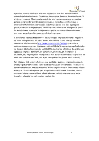 Apesar do nome pomposo, os Ativos Intangíveis (da Marca ao Relacionamento,
passando pelo Conhecimento Corporativo, Governança, Talentos, Sustentabilidade, TI
e Internet e mais de 60 outros ativos centrais, representam uma nova perspectiva
para se compreender a dinâmica competitiva dos mercados, permitindo que as
empresas tenham maior assertividade na definição de seu foco para a geração e
proteção de valor. Compreender o conceito e características dos intangíveis e aplicá-
las à disciplina de estratégia, planejamento e gestão enriquece sobremaneira tais
processos, gerando ganhos no curto, médio e longo prazo.

A experiência e os resultados obtidos pelas principais empresas referência na gestão
de ativos intangíveis não nos deixa mentir. Anualmente a DOM Strategy Partners
desenvolve o indicador IPID (http://www.domsp.com.br/pib/ipid) que avalia o
desempenho das empresas listadas no ranking CMDOM50 que possuem ações listadas
na Bolsa de São Paulo em relação ao IBOVESPA. Analisando o histórico das análises, as
ações das empresas do CMDOM50 performam, em média, 5% melhor que o
IBOVESPA, seja na geração de valor (valoriza mais do que as demais) ou na proteção de
valor (nos vales dos mercados, tais ações não apresentam grande perda nominal).

Tais fatos por si só seriam suficientes para que toda e qualquer empresa interessada
em se perpetuar começasse a tratar os ativos intangíveis relacionados à sua atividade
com maior seriedade. Mas assim como a miopia tangível do setor financeiro só eclodiu
em ruptura do modelo vigente após atingir níveis exorbitantes e sistêmicos, muitos
mercados hão de esperar até que o bode vá para o meio da sala para que o tema
intangível seja cada vez mais tangível no dia-a-dia.




               Marketing| Melhores Análises, Melhores Insights       6
 