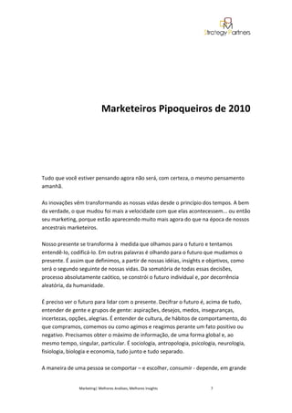 Marketeiros Pipoqueiros de 2010




Tudo que você estiver pensando agora não será, com certeza, o mesmo pensamento
amanhã.

As inovações vêm transformando as nossas vidas desde o princípio dos tempos. A bem
da verdade, o que mudou foi mais a velocidade com que elas acontecessem... ou então
seu marketing, porque estão aparecendo muito mais agora do que na época de nossos
ancestrais marketeiros.

Nosso presente se transforma à medida que olhamos para o futuro e tentamos
entendê-lo, codificá-lo. Em outras palavras é olhando para o futuro que mudamos o
presente. É assim que definimos, a partir de nossas idéias, insights e objetivos, como
será o segundo seguinte de nossas vidas. Da somatória de todas essas decisões,
processo absolutamente caótico, se constrói o futuro individual e, por decorrência
aleatória, da humanidade.

É preciso ver o futuro para lidar com o presente. Decifrar o futuro é, acima de tudo,
entender de gente e grupos de gente: aspirações, desejos, medos, inseguranças,
incertezas, opções, alegrias. É entender de cultura, de hábitos de comportamento, do
que compramos, comemos ou como agimos e reagimos perante um fato positivo ou
negativo. Precisamos obter o máximo de informação, de uma forma global e, ao
mesmo tempo, singular, particular. É sociologia, antropologia, psicologia, neurologia,
fisiologia, biologia e economia, tudo junto e tudo separado.

A maneira de uma pessoa se comportar – e escolher, consumir - depende, em grande


               Marketing| Melhores Análises, Melhores Insights         7
 