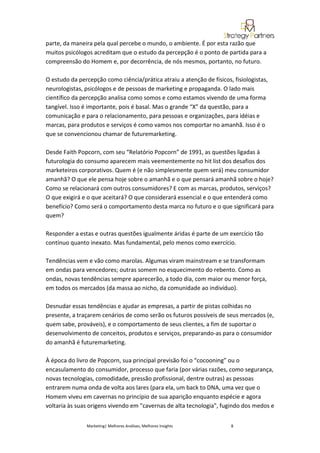 parte, da maneira pela qual percebe o mundo, o ambiente. É por esta razão que
muitos psicólogos acreditam que o estudo da percepção é o ponto de partida para a
compreensão do Homem e, por decorrência, de nós mesmos, portanto, no futuro.

O estudo da percepção como ciência/prática atraiu a atenção de físicos, fisiologistas,
neurologistas, psicólogos e de pessoas de marketing e propaganda. O lado mais
científico da percepção analisa como somos e como estamos vivendo de uma forma
tangível. Isso é importante, pois é basal. Mas o grande “X” da questão, para a
comunicação e para o relacionamento, para pessoas e organizações, para idéias e
marcas, para produtos e serviços é como vamos nos comportar no amanhã. Isso é o
que se convencionou chamar de futuremarketing.

Desde Faith Popcorn, com seu “Relatório Popcorn” de 1991, as questões ligadas à
futurologia do consumo aparecem mais veementemente no hit list dos desafios dos
marketeiros corporativos. Quem é (e não simplesmente quem será) meu consumidor
amanhã? O que ele pensa hoje sobre o amanhã e o que pensará amanhã sobre o hoje?
Como se relacionará com outros consumidores? E com as marcas, produtos, serviços?
O que exigirá e o que aceitará? O que considerará essencial e o que entenderá como
benefício? Como será o comportamento desta marca no futuro e o que significará para
quem?

Responder a estas e outras questões igualmente áridas é parte de um exercício tão
contínuo quanto inexato. Mas fundamental, pelo menos como exercício.

Tendências vem e vão como marolas. Algumas viram mainstream e se transformam
em ondas para vencedores; outras somem no esquecimento do rebento. Como as
ondas, novas tendências sempre aparecerão, a todo dia, com maior ou menor força,
em todos os mercados (da massa ao nicho, da comunidade ao indivíduo).

Desnudar essas tendências e ajudar as empresas, a partir de pistas colhidas no
presente, a traçarem cenários de como serão os futuros possíveis de seus mercados (e,
quem sabe, prováveis), e o comportamento de seus clientes, a fim de suportar o
desenvolvimento de conceitos, produtos e serviços, preparando-as para o consumidor
do amanhã é futuremarketing.

À época do livro de Popcorn, sua principal previsão foi o “cocooning” ou o
encasulamento do consumidor, processo que faria (por várias razões, como segurança,
novas tecnologias, comodidade, pressão profissional, dentre outras) as pessoas
entrarem numa onda de volta aos lares (para ela, um back to DNA, uma vez que o
Homem viveu em cavernas no princípio de sua aparição enquanto espécie e agora
voltaria às suas origens vivendo em "cavernas de alta tecnologia", fugindo dos medos e


               Marketing| Melhores Análises, Melhores Insights         8
 
