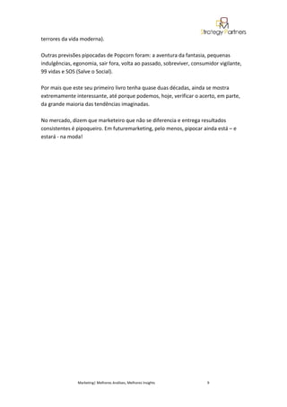 terrores da vida moderna).

Outras previsões pipocadas de Popcorn foram: a aventura da fantasia, pequenas
indulgências, egonomia, sair fora, volta ao passado, sobreviver, consumidor vigilante,
99 vidas e SOS (Salve o Social).

Por mais que este seu primeiro livro tenha quase duas décadas, ainda se mostra
extremamente interessante, até porque podemos, hoje, verificar o acerto, em parte,
da grande maioria das tendências imaginadas.

No mercado, dizem que marketeiro que não se diferencia e entrega resultados
consistentes é pipoqueiro. Em futuremarketing, pelo menos, pipocar ainda está – e
estará - na moda!




               Marketing| Melhores Análises, Melhores Insights         9
 