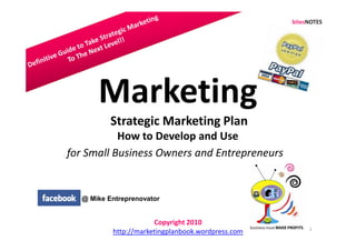 Marketing
          Strategic Marketing Plan
           How to Develop and Use
for Small Business Owners and Entrepreneurs


  @ Mike Entreprenovator


                      Copyright 2010
                                                   1
          http://marketingplanbook.wordpress.com
 
