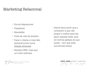 !
Era do Adprosumer

!
Tripadvisor

!
Newsletter

!
Ciclo de vida do produto

!
Fazer o cliente o mais feliz
possível (como numa
relação amorosa)

!
ﬁlosoﬁa CRM, mais que
um mero software

!
cliente deve sentir que o
conhecem e que vão
propor o melhor para ele
(quer naquele hotel, quer
em termos globais do que
existe... tem que estar
convencido disso)

Marketing Relacional
 