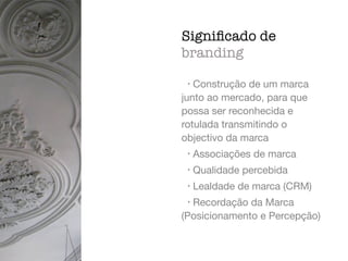 • Construção de um marca
junto ao mercado, para que
possa ser reconhecida e
rotulada transmitindo o
objectivo da marca

• Associações de marca

• Qualidade percebida

• Lealdade de marca (CRM)

• Recordação da Marca
(Posicionamento e Percepção)
Signiﬁcado de
branding
 