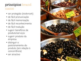 principios brand
name
• ser protegido (trademark)	

• de fácil pronunciação	

• de fácil memorização	

• de fácil reconhecimento	

• de fácil tradução	

• sugerir benefícios de
produto/serviços	

• sugerir produto da
empresa	

• distinguir o
posicionamento do
produto (em relação à
concorrência)	

• ser atractivo
 