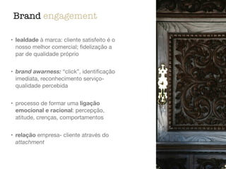 Brand engagement
• lealdade à marca: cliente satisfeito é o
nosso melhor comercial; ﬁdelização a
par de qualidade próprio

• brand awarness: “click”, identiﬁcação
imediata, reconhecimento serviço-
qualidade percebida

• processo de formar uma ligação
emocional e racional: percepção,
atitude, crenças, comportamentos

• relação empresa- cliente através do
attachment
 