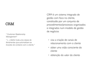 CRM é um sistema integrado de
gestão com foco no cliente,
constituído por um conjunto de
procedimentos/processos organizados
e integrados num modelo de gestão
de negócios	

!
!
visa a criação de canais de
relacionamento com o cliente	

!
obter uma visão consciente do
cliente	

!
obtenção do valor do cliente
CRM
“ Customer Relationship
Management”
“ (…) Deﬁnir toda uma classe de
ferramentas que automatizam as
funções de contacto com o cliente.”
 