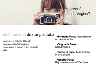 •Primeira Fase: Nascimento
ou lançamento

!
•Segunda Fase:
Crescimento

!
•Terceira Fase: Maturidade/
Manutenção

!
•Quarta Fase:
Rejuvenescimento/ Declínio
ciclo de vida de um produto
Acapulco e Atlantic City são
exemplos de destinos que
detectaram a tempo o seu ciclo de
vida.
porquê
estratégias?
 