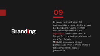 Branding
In passato esisteva il "nome" del
professionista e la nuova clientela arrivava
per "passaparola". Oggi le cose sono
cambiate. Bisogna costruire una
reputazione che si chiama "brand" e
bisogna far conoscere il proprio brand sul
web e fuori dal web.
MYPLACE accompagna gli studi
professionali a creare il proprio brand e a
renderlo visibile sul mercato
professionale.
09
 