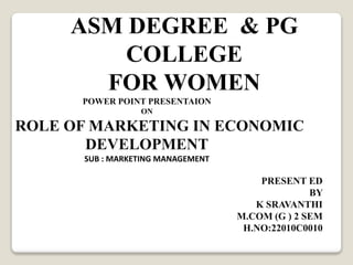 ASM DEGREE & PG
COLLEGE
FOR WOMEN
POWER POINT PRESENTAION
ON
ROLE OF MARKETING IN ECONOMIC
DEVELOPMENT
SUB : MARKETING MANAGEMENT
PRESENT ED
BY
K SRAVANTHI
M.COM (G ) 2 SEM
H.NO:22010C0010
 