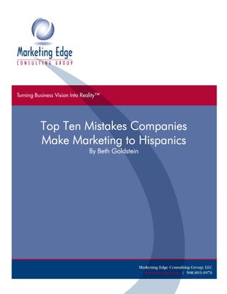 Top Ten Mistakes Companies
         Make Marketing to Hispanics
                                     By Beth Goldstein




©Top Ten Mistakes Companies Make Marketing to Hispanics           Page 0
Marketing Edge Consulting Group, LLC                      www.m-edge.com
 