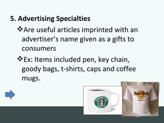 5. Advertising Specialties
  Are useful articles imprinted with an
    advertiser’s name given as a gifts to
    consumers
  Ex: Items included pen, key chain,
    goody bags, t-shirts, caps and coffee
    mugs.
 
