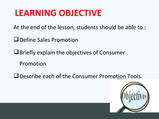 LEARNING OBJECTIVE
At the end of the lesson, students should be able to :
 Define Sales Promotion

 Briefly explain the objectives of Consumer
  Promotion
 Describe each of the Consumer Promotion Tools.
                                                  Back to
                                                  school
 