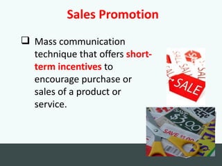 Sales Promotion
 Mass communication
  technique that offers short-
  term incentives to
  encourage purchase or
  sales of a product or
  service.
 