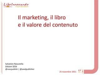 Il marketing, il libro
            e il valore del contenuto




Salvatore Nascarella
Edizioni SEEd
@nascpublish | @seedpublisher
                                25 novembre 2011
 