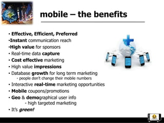mobile – the benefits

• Effective, Efficient, Preferred
•Instant communication reach
•High value for sponsors
• Real-time data capture
• Cost effective marketing
• High value impressions
• Database growth for long term marketing
    - people don‟t change their mobile numbers
• Interactive real-time marketing opportunities
• Mobile coupons/promotions
• Geo & demographical user info
         - high targeted marketing
• It‟s green!
 