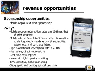 revenue opportunities

Sponsorship opportunities
  •Mobile App & Text Alert Sponsorship
•Why?
  •Mobile coupon redemption rates are 10 times that
      of print coupons!
  •Mobile ads perform 2 to 3 times better than online
      ads in key metrics such as brand favorability,
      awareness, and purchase intent
  •High promotional redemption rate: 15-30%
  •High value, direct impressions
  •Real-time data capture
  •Low cost, high impact marketing
  •Time sensitive, direct marketing
  •Geographic and demographical user info
 