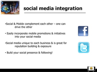 social media integration


•Social & Mobile complement each other – one can
         drive the other

• Easily incorporate mobile promotions & initiatives
          into your social media

•Social media unique to each business & is great for
        reputation building & exposure

• Build your social presence & following!
 