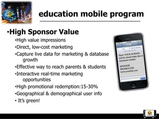 education mobile program

•High Sponsor Value
  •High value impressions
  •Direct, low-cost marketing
  •Capture live data for marketing & database
       growth
  •Effective way to reach parents & students
  •Interactive real-time marketing
       opportunities
  •High promotional redemption:15-30%
  •Geographical & demographical user info
  • It‟s green!
 