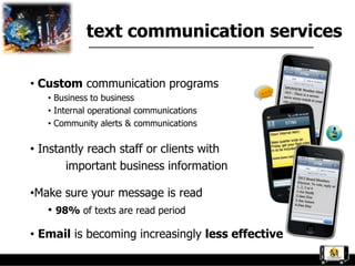 text communication services

• Custom communication programs
   • Business to business
   • Internal operational communications
   • Community alerts & communications

• Instantly reach staff or clients with
       important business information

•Make sure your message is read
   • 98% of texts are read period

• Email is becoming increasingly less effective
 