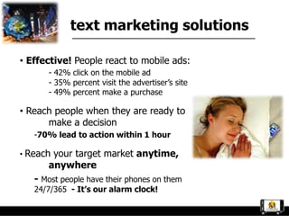 text marketing solutions

• Effective! People react to mobile ads:
      - 42% click on the mobile ad
      - 35% percent visit the advertiser‟s site
      - 49% percent make a purchase

• Reach people when they are ready to
      make a decision
   -70% lead to action within 1 hour

• Reach your target market anytime,
      anywhere
   - Most people have their phones on them
   24/7/365 - It’s our alarm clock!
 