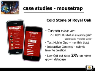 case studies - mousetrap

         Cold Stone of Royal Oak

        • Custom    Mobile APP
           •“..I LOVE IT..what an awesome job!”
                       -Leslie Kusek, Franchise Owner

        • Text Mobile Club – monthly blast
        • Interactive Contests – submit
        favorite creation
        • Low-Opt out rate:   2% on home
        grown database
 