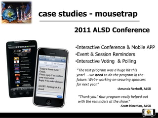 case studies - mousetrap

        2011 ALSD Conference

        •Interactive Conference & Mobile APP
        •Event & Session Reminders
        •Interactive Voting & Polling
         “The text program was a huge hit this
         year! …we need to do the program in the
         future. We’re working on securing sponsors
         for next year.”
                                 -Amanda Verhoff, ALSD

         “Thank you! Your program really helped out
         with the reminders at the show.”
                                   -Scott Hinzman, ALSD
 