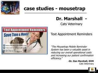case studies - mousetrap

              Dr. Marshall -
                  Cats Veterinary


          Text Appointment Reminders


          “The Mousetrap Mobile Reminder
          System has been a valuable asset in
          reducing our overall operational costs
          and increasing our patient confirmation
          efficiency.”
                         -Dr. Dan Marshall, DVM
                                   Cats Veterinary
 