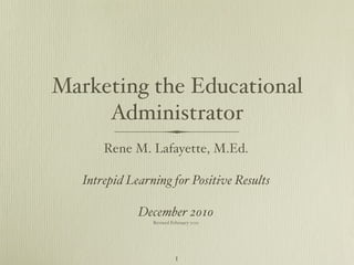 Marketing the Educational
     Administrator
       Rene M. Lafayette, M.Ed.

   Intrepid Learning for Positive Results

              December 2010
                 Revised February 2011




                           1
 