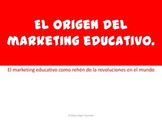 El origen del
marketing educativo.
El marketing educativo como rehén de la revoluciones en el mundo




                          Enrique López Guzmán
 