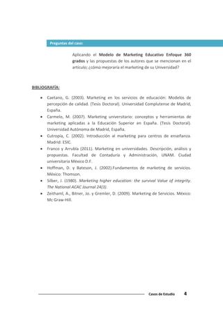 Casos de Estudio 4
Aplicando el Modelo de Marketing Educativo Enfoque 360
grados y las propuestas de los autores que se mencionan en el
artículo; ¿cómo mejoraría el marketing de su Universidad?
BIBLIOGRAFÍA:
Caetano, G. (2003). Marketing en los servicios de educación: Modelos de
percepción de calidad. (Tesis Doctoral). Universidad Complutense de Madrid,
España.
Carmelo, M. (2007). Marketing universitario: conceptos y herramientas de
marketing aplicadas a la Educación Superior en España. (Tesis Doctoral).
Universidad Autónoma de Madrid, España.
Cutropía, C. (2002). Introducción al marketing para centros de enseñanza.
Madrid: ESIC.
Franco y Arrubla (2011). Marketing en universidades. Descripción, análisis y
propuestas. Facultad de Contaduría y Administración, UNAM. Ciudad
universitaria México D.F.
Hoffman, D. y Bateson, J. (2002).Fundamentos de marketing de servicios.
México: Thomson.
Silber, J. (1980). Marketing higher education: the survival Value of integrity.
The National ACAC Journal 24(3).
Zeithaml, A., Bitner, Jo. y Gremler, D. (2009). Marketing de Servicios. México:
Mc Graw-Hill.
Preguntas del caso:
 