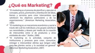 ¿Qué es Marketing?
✓ “El marketing es el proceso de planificar y ejecutar el
concepto, precio, promoción y distribución de ideas,
bienes y servicios para crear intercambios que
satisfacen los objetivos particulares y de las
organizaciones.” (American Marketing Association,
1985)
✓ “El marketing es un mecanismo económico y social a
través del cuál los individuos y los grupos satisfacen
sus necesidades y deseos por medio de la creación
de intercambio entre sí de productos y otras
entidades de valor.” (Kotler, 1988)
✓ “El marketing es la actividad, conjunto de
instituciones y procesos para crear, comunicar,
entregar e intercambiar ofertas que tengan valor
para los clientes socios y la sociedad en general”
(American Marketing Association, 2007)
 