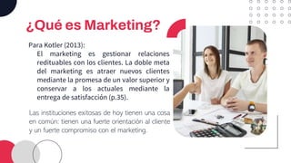 ¿Qué es Marketing?
Para Kotler (2013):
El marketing es gestionar relaciones
redituables con los clientes. La doble meta
del marketing es atraer nuevos clientes
mediante la promesa de un valor superior y
conservar a los actuales mediante la
entrega de satisfacción (p.35).
Las instituciones exitosas de hoy tienen una cosa
en común: tienen una fuerte orientación al cliente
y un fuerte compromiso con el marketing.
 