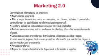 Marketing 2.0
Las ventajas de Internet para las empresas:
• Mayor alcance geográfico.
• Más y mejor información sobre los mercados, los clientes, actuales y potenciales,
competidores y las posibilidades para la investigación comercial.
• Facilitar y agilizar las comunicaciones internas entre sus empleados
• Mantener comunicaciones bidireccionales con los clientes y ofrecerles transacciones más
eficaces.
• Comunicaciones con proveedores y distribuidores, información, pedidos y pagos.
• Enviar anuncios, cupones de descuento, muestras, información, que soliciten los clientes o
que hayan autorizado previamente.
• Personalizar ofertas
• Mejorar las compras la contratación de personal, la formación, la logística.
 