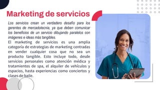 Marketing de servicios
Los servicios crean un verdadero desafío para los
gerentes de mercadotecnia, ya que deben comunicar
los beneficios de un servicio dibujando paralelos con
imágenes e ideas más tangibles.
El marketing de servicios es una amplia
categoría de estrategias de marketing centradas
en vender cualquier cosa que no sea un
producto tangible. Esto incluye todo, desde
servicios personales como atención médica y
tratamientos de spa, el alquiler de vehículos y
espacios, hasta experiencias como conciertos y
clases de baile.
 