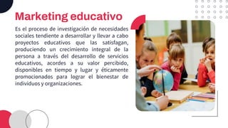 Marketing educativo
Es el proceso de investigación de necesidades
sociales tendiente a desarrollar y llevar a cabo
proyectos educativos que las satisfagan,
produciendo un crecimiento integral de la
persona a través del desarrollo de servicios
educativos, acordes a su valor percibido,
disponibles en tiempo y lugar y éticamente
promocionados para lograr el bienestar de
individuos y organizaciones.
 