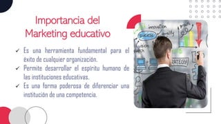 Importancia del
Marketing educativo
✓ Es una herramienta fundamental para el
éxito de cualquier organización.
✓ Permite desarrollar el espíritu humano de
las instituciones educativas.
✓ Es una forma poderosa de diferenciar una
institución de una competencia.
 