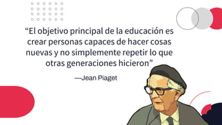 —Jean Piaget
“El objetivo principal de la educación es
crear personas capaces de hacer cosas
nuevas y no simplemente repetir lo que
otras generaciones hicieron”
 