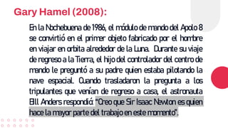 Gary Hamel (2008):
En la Nochebuena de 1986, el módulo de mando del Apolo 8
se convirtió en el primer objeto fabricado por el hombre
en viajar en orbita alrededor de la Luna. Durante su viaje
de regreso a la Tierra, el hijo del controlador del centro de
mando le preguntó a su padre quien estaba pilotando la
nave espacial. Cuando trasladaron la pregunta a los
tripulantes que venían de regreso a casa, el astronauta
Bill Anders respondió: “Creo que Sir Isaac Newton es quien
hace la mayor parte del trabajo en este momento”.
 