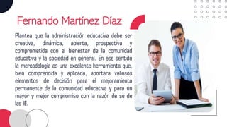 Fernando Martínez Díaz
Plantea que la administración educativa debe ser
creativa, dinámica, abierta, prospectiva y
comprometida con el bienestar de la comunidad
educativa y la sociedad en general. En ese sentido
la mercadología es una excelente herramienta que,
bien comprendida y aplicada, aportara valiosos
elementos de decisión para el mejoramiento
permanente de la comunidad educativa y para un
mayor y mejor compromiso con la razón de se de
las IE.
 