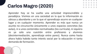 Carlos Magro (2020)
Aprender hoy se ha vuelto una actividad imprescindible y
paradójica. Vivimos en una sociedad en la que la información es
ubicua y abundante y en la que el aprendizaje ocurre en cualquier
lugar y en cualquier momento. Aprender es más que nunca un
asunto no circunscrito únicamente a unos espacios concretos (las
aulas), ni a unos contenidos normalizados (los currícula), ni siquiera
es ya solo una cuestión entre profesores y alumnos
(desintermediación, aprendizaje entre pares). Nunca como hasta
ahora había habido tanto interés social por la educación ni tanta
demanda de formación.
 