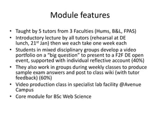 Module features
• Taught by 5 tutors from 3 Faculties (Hums, B&L, FPAS)
• Introductory lecture by all tutors (rehearsal at DE
  lunch, 21st Jan) then we each take one week each
• Students in mixed disciplinary groups develop a video
  portfolio on a “big question” to present to a F2F DE open
  event, supported with individual reflective account (40%)
• They also work in groups during weekly classes to produce
  sample exam answers and post to class wiki (with tutor
  feedback) (60%)
• Video production class in specialist lab facility @Avenue
  Campus
• Core module for BSc Web Science
 