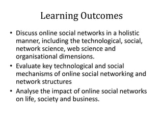 Learning Outcomes
• Discuss online social networks in a holistic
  manner, including the technological, social,
  network science, web science and
  organisational dimensions.
• Evaluate key technological and social
  mechanisms of online social networking and
  network structures
• Analyse the impact of online social networks
  on life, society and business.
 