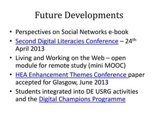 Future Developments
• Perspectives on Social Networks e-book
• Second Digital Literacies Conference – 24th
  April 2013
• Living and Working on the Web – open
  module for remote study (mini MOOC)
• HEA Enhancement Themes Conference paper
  accepted for Glasgow, June 2013
• Students integrated into DE USRG activities
  and the Digital Champions Programme
 