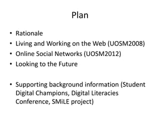 Plan
•   Rationale
•   Living and Working on the Web (UOSM2008)
•   Online Social Networks (UOSM2012)
•   Looking to the Future

• Supporting background information (Student
  Digital Champions, Digital Literacies
  Conference, SMiLE project)
 