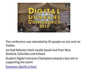 The conference was attended by 95 people on site and via
Twitter
we had followers both locally based and from New
Zealand, Columbia and Ireland.
Student Digital Literacies Champions played a key role in
supporting the event
Summary Storify is here
 