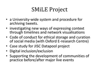 SMiLE Project
• a University-wide system and procedure for
  archiving tweets.
• investigating new ways of expressing context
  through timelines and network visualisations
• Code of conduct for ethical storage and curation
  of social media (with Oxford E-research Centre)
• Case study for JISC Datapool project
• Digital inclusion/exclusion
• Supporting the development of communities of
  practice before/after major live events
 