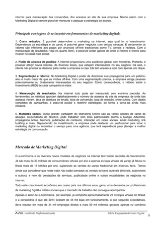i-Pro - Instituto Profissionalizante Mkt e Empreendedorismo Digital
9
internet para mensuração das conversões, dos acessos ao site de sua empresa. Sendo assim com o
Marketing Digital é sempre possível mensurar e adequar a estratégia de acordo.
Principais vantagens de se investir em ferramentas de marketing digital:
1. Custo reduzido: É possível desenvolver o marketing na internet, seja qual for o investimento.
Dependendo da estratégia e do canal, é possível gerar negócios com verbas variadas. E certamente os
valores são inferiores aos pagos por anúncios off-line tradicionais como TV, jornais e revistas. Com a
mensuração de resultados (veja no quarto item), é possível cortar gastos de onde o retorno é menor para
investir no canal mais eficaz.
2. Poder de alcance do público: A internet proporciona uma audiência global, sem fronteiras. Portanto, é
possível atingir novos clientes, de diversos locais, que estejam interessados no seu negócio. Na web, o
cliente não precisa se deslocar para visitar a empresa ou loja. Ele tem acesso a tudo com apenas um clique.
3. Segmentação e retorno: No Marketing Digital o poder de direcionar sua propaganda para um público-
alvo é muito maior de que as mídias off-line. Com uma segmentação precisa, a empresa atinge pessoas
potencialmente ou diretamente interessadas no seu negócio. Como consequência, o retorno sobre o
investimento (ROI) de cada campanha é maior.
4. Mensuração de resultados: Na Internet tudo pode ser mensurado com extrema precisão. As
ferramentas de métricas apontam detalhadamente o número de acessos do site da empresa, de onde tais
acessos vieram, taxa de abertura de emails, taxa de conversão, taxa de rejeição, entre outros. Com dados
completos de campanhas, é possível avaliar e redefinir estratégias, de forma a torná-las ainda mais
eficazes.
5. Múltiplos canais: Outra grande vantagem do Marketing Online são as várias opções de canal de
atuação. Dependendo do objetivo, pode trabalhar com links patrocinados (como o Google Adwords),
propaganda online, banners, publicação de conteúdo, interação em redes sociais, email marketing, link
building e mais. Dependendo do investimento, a empresa pode destacar um profissional para tocar o
marketing digital ou terceirizar o serviço para uma agência, que terá experiência para planejar a melhor
estratégia de comunicação.
Mercado de Marketing Digital
O e-commerce e os diversos novos modelos de negócios na internet tem batido recordes de faturamento.
Já são mais de 30 milhões de consumidores virtuais por ano e apenas as lojas virtuais de varejo já fatura no
Brasil mais de 15 bilhões por ano, superando as vendas do varejo tradicional em diversos itens. Temos
ainda que considerar que neste valor não estão somados as vendas de bens duráveis (Imóveis, automóveis
e outros), e nem de prestações de serviços, publicidade online e outras modalidades de negócios na
internet.
Todo este crescimento econômico em nosso país nos últimos anos, gerou uma demanda por profissionais
de marketing digital e mídias sociais que o mercado de trabalho não consegue acompanhar.
Apenas o setor de e-Commerce, por exemplo, já comporta aproximadamente 23 mil lojas virtuais no Brasil,
e a perspectiva é que até 2014 existam de 45 mil lojas em funcionamento, o que segundo expectativas,
deve resultar em mais de 34 mil empregos diretos e mais 50 mil indiretos gerados apenas no comércio
 
